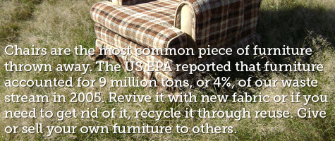 Chairs are the most common piece of furniture thrown away.  The US EPA reported that furniture accounted for 9 million tons, or 4 percent, of our waste stream in 2005.  Revive it with new fabric or if you need to get rid of it, recycle it through reuse. Give or sell your own furniture to others.