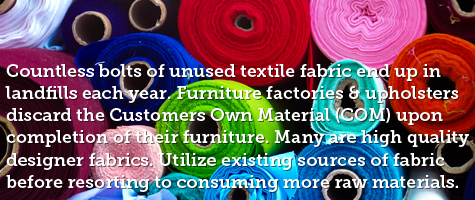 Countless bolts of unused textile fabric end up in landfills each year. Furniture factories and upholsters discard the Customers Own Material upon completion of their furniture. Many are high quality designer fabrics. Utilize existing sources of fabric before resorting to consuming more reaw materials. Check out modern-fabrics.com and EBay for excess COM fabric for sale.